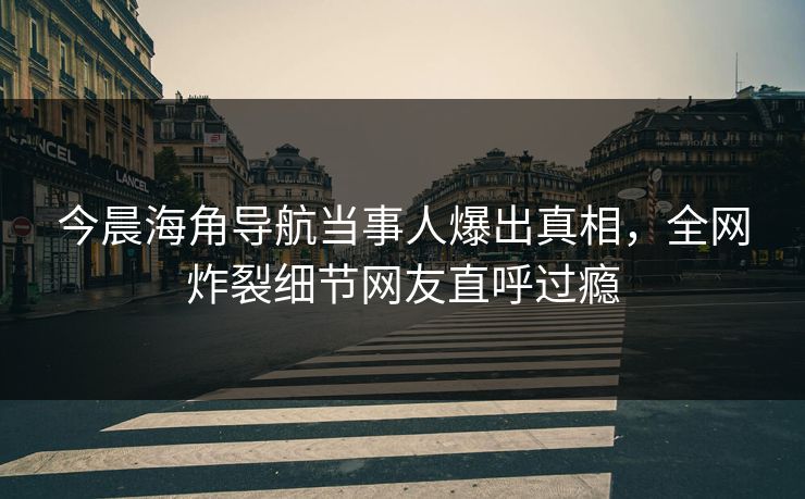 今晨海角导航当事人爆出真相，全网炸裂细节网友直呼过瘾