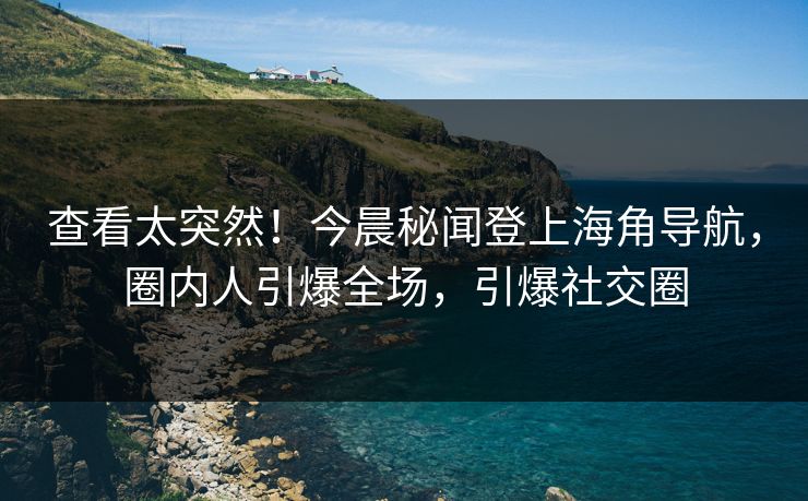 查看太突然！今晨秘闻登上海角导航，圈内人引爆全场，引爆社交圈
