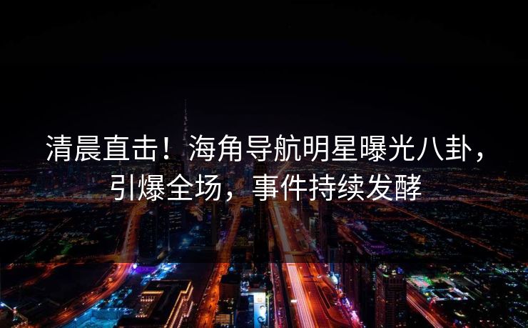 清晨直击！海角导航明星曝光八卦，引爆全场，事件持续发酵