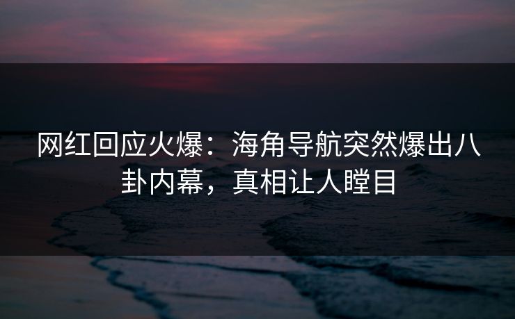 网红回应火爆：海角导航突然爆出八卦内幕，真相让人瞠目