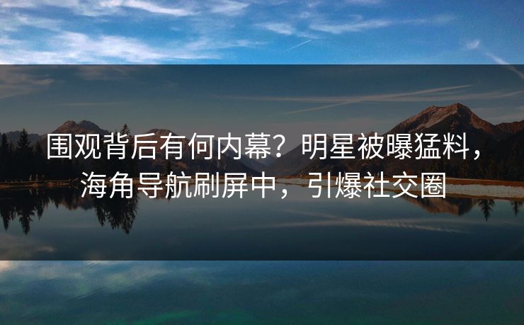 围观背后有何内幕？明星被曝猛料，海角导航刷屏中，引爆社交圈