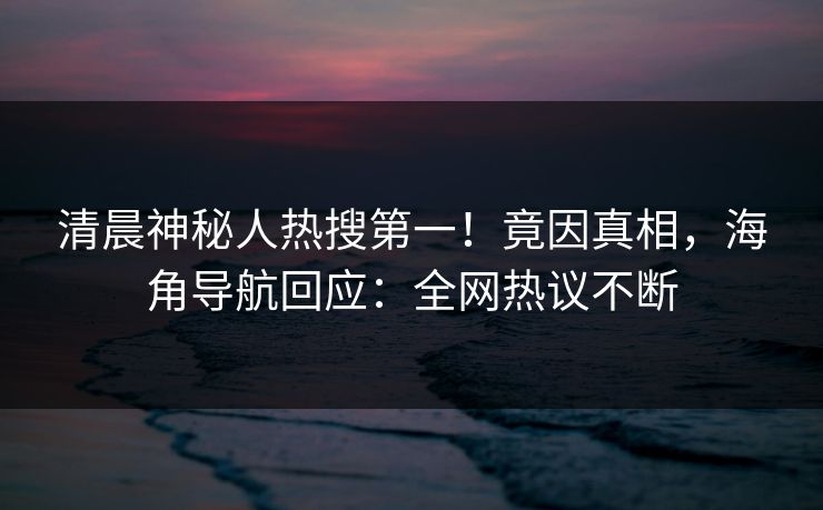 清晨神秘人热搜第一！竟因真相，海角导航回应：全网热议不断