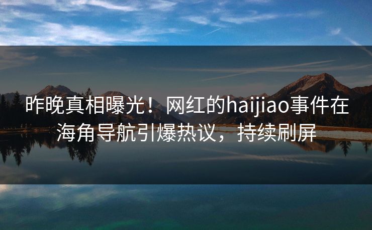 昨晚真相曝光！网红的haijiao事件在海角导航引爆热议，持续刷屏