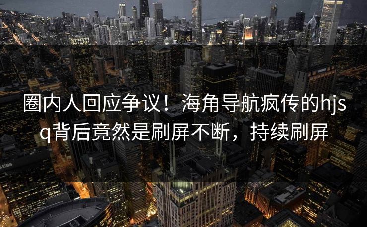圈内人回应争议！海角导航疯传的hjsq背后竟然是刷屏不断，持续刷屏