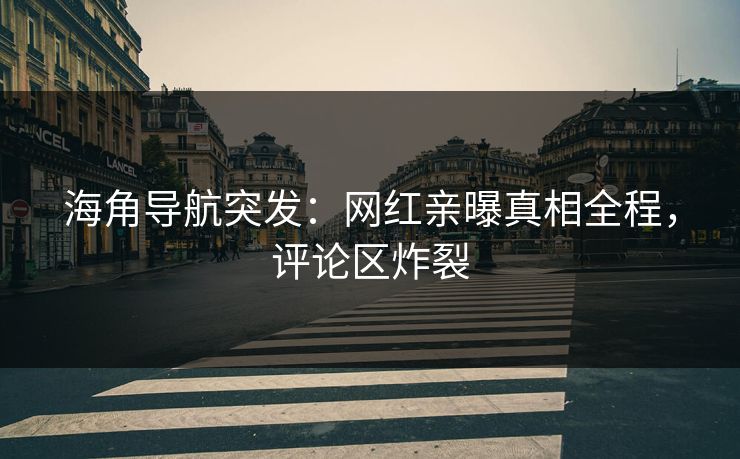 海角导航突发：网红亲曝真相全程，评论区炸裂