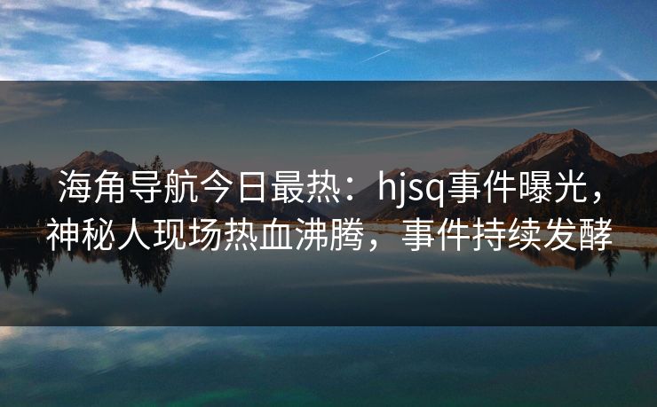 海角导航今日最热：hjsq事件曝光，神秘人现场热血沸腾，事件持续发酵