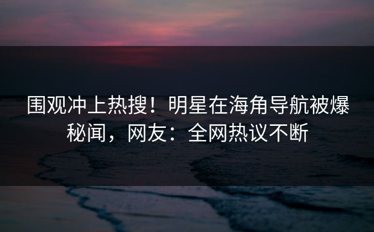 围观冲上热搜！明星在海角导航被爆秘闻，网友：全网热议不断