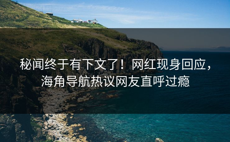 秘闻终于有下文了！网红现身回应，海角导航热议网友直呼过瘾