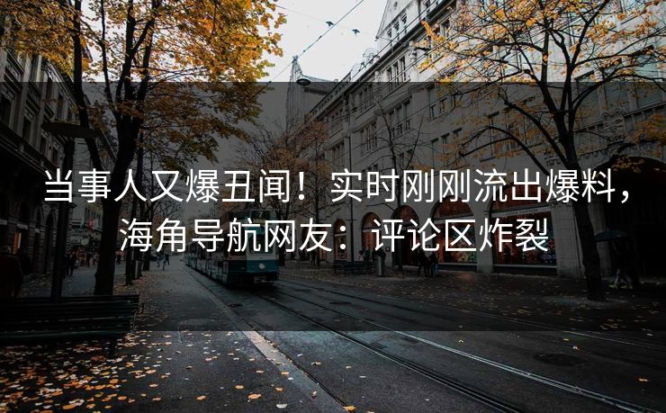 当事人又爆丑闻！实时刚刚流出爆料，海角导航网友：评论区炸裂