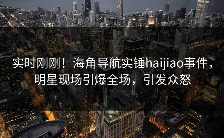 实时刚刚！海角导航实锤haijiao事件，明星现场引爆全场，引发众怒
