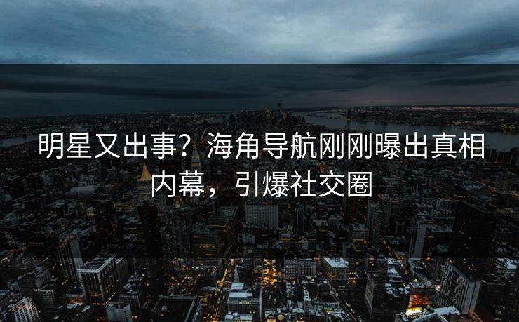 明星又出事？海角导航刚刚曝出真相内幕，引爆社交圈