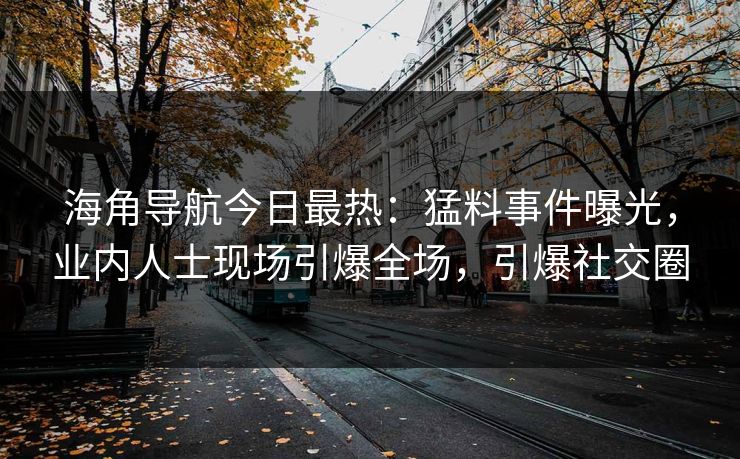 海角导航今日最热：猛料事件曝光，业内人士现场引爆全场，引爆社交圈