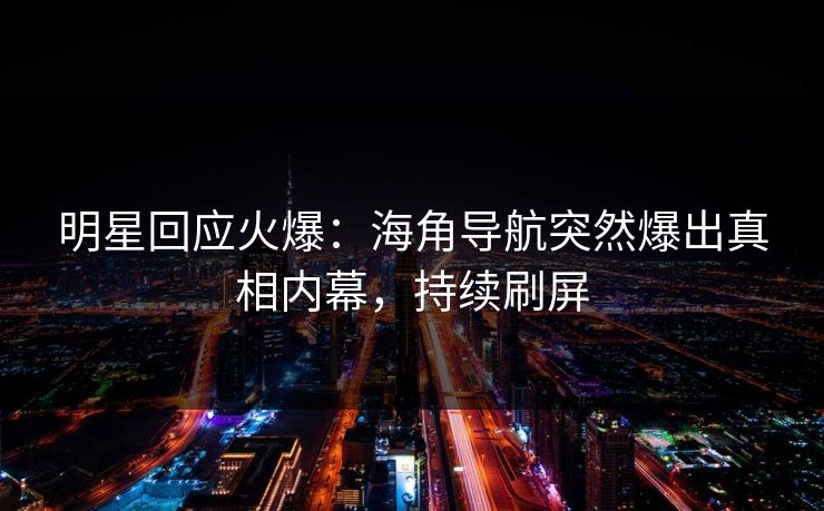 明星回应火爆：海角导航突然爆出真相内幕，持续刷屏