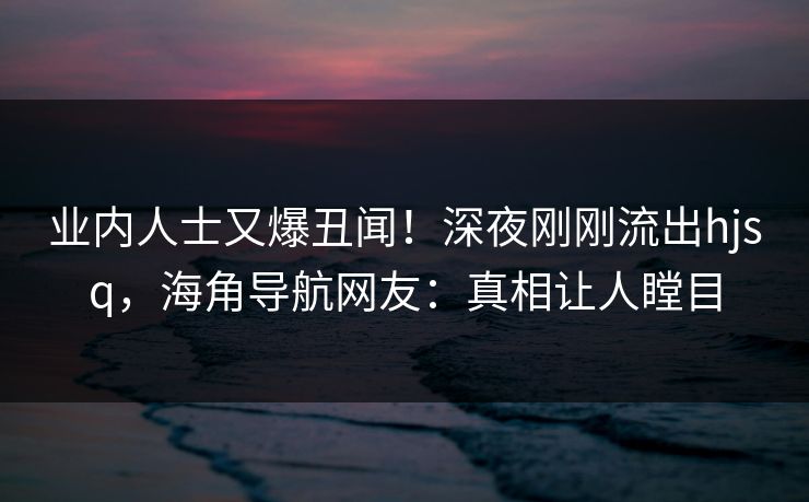 业内人士又爆丑闻！深夜刚刚流出hjsq，海角导航网友：真相让人瞠目