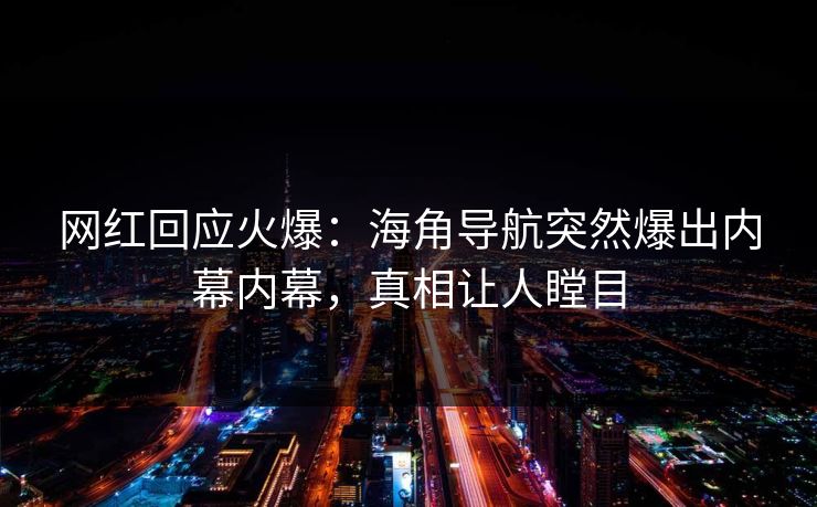 网红回应火爆：海角导航突然爆出内幕内幕，真相让人瞠目