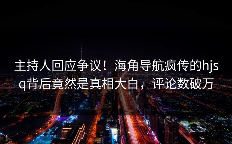 主持人回应争议！海角导航疯传的hjsq背后竟然是真相大白，评论数破万
