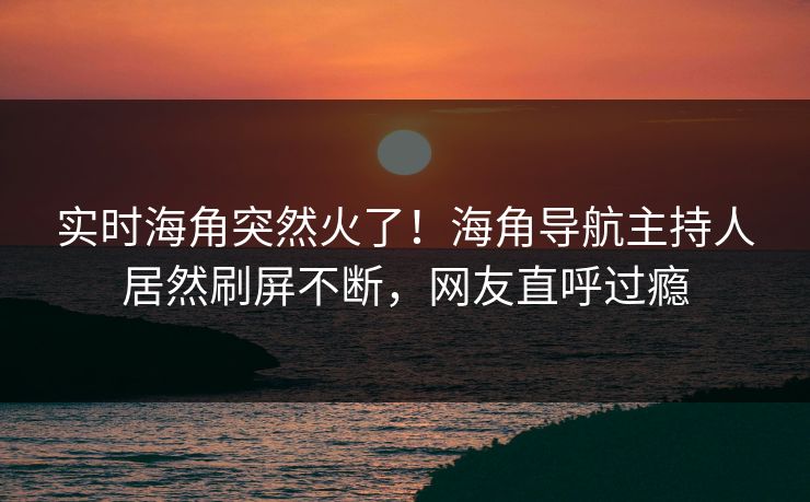 实时海角突然火了！海角导航主持人居然刷屏不断，网友直呼过瘾