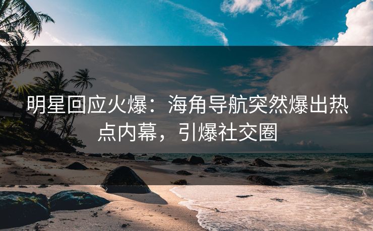 明星回应火爆：海角导航突然爆出热点内幕，引爆社交圈
