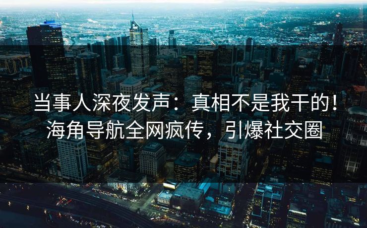 当事人深夜发声：真相不是我干的！海角导航全网疯传，引爆社交圈