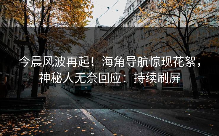 今晨风波再起！海角导航惊现花絮，神秘人无奈回应：持续刷屏