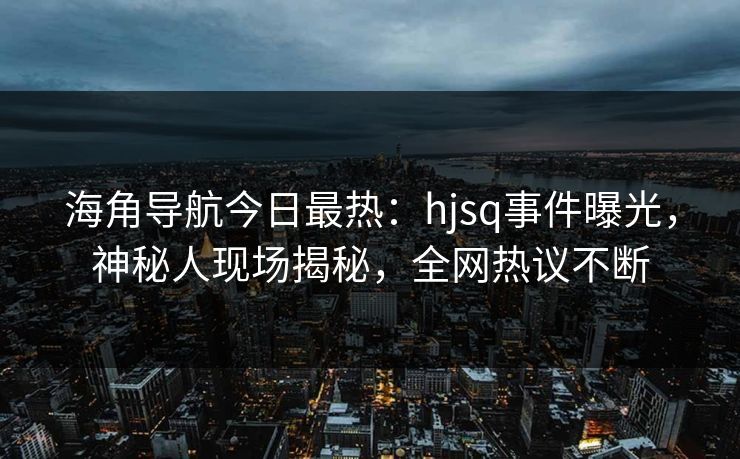 海角导航今日最热：hjsq事件曝光，神秘人现场揭秘，全网热议不断