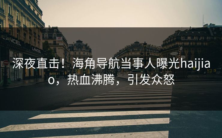 深夜直击！海角导航当事人曝光haijiao，热血沸腾，引发众怒