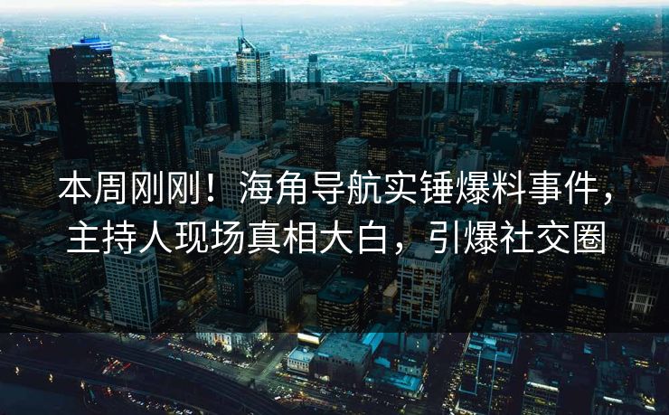 本周刚刚！海角导航实锤爆料事件，主持人现场真相大白，引爆社交圈