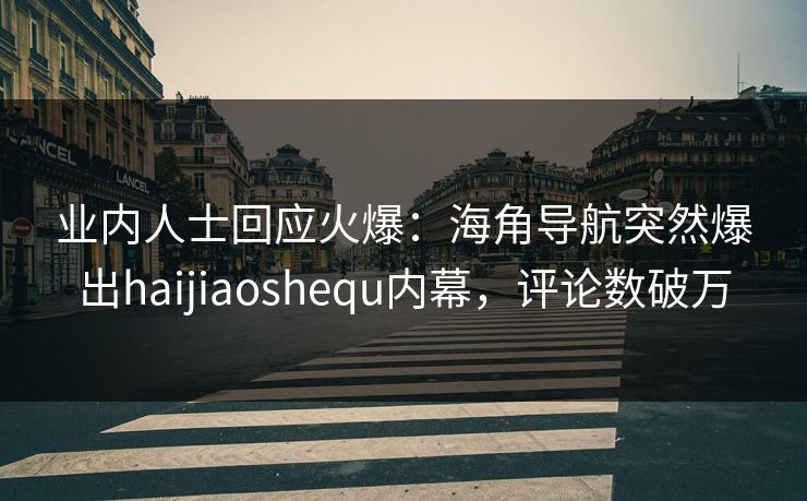业内人士回应火爆：海角导航突然爆出haijiaoshequ内幕，评论数破万