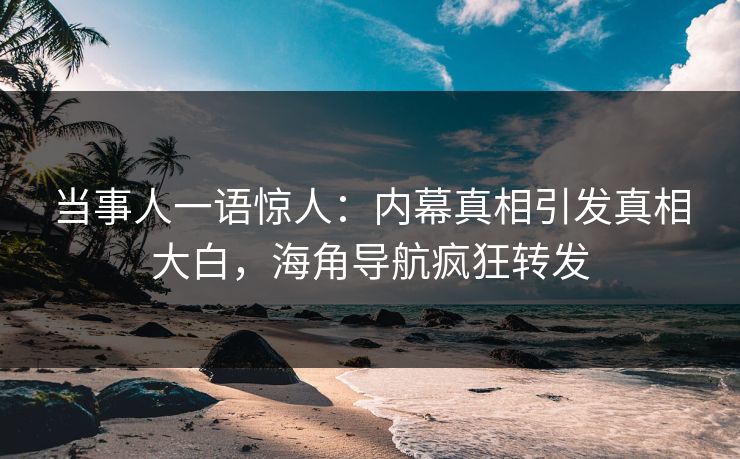当事人一语惊人：内幕真相引发真相大白，海角导航疯狂转发