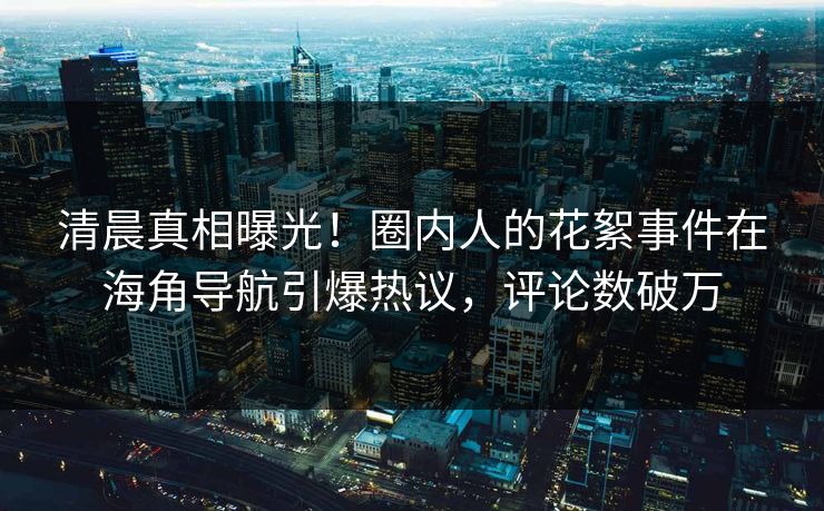 清晨真相曝光！圈内人的花絮事件在海角导航引爆热议，评论数破万
