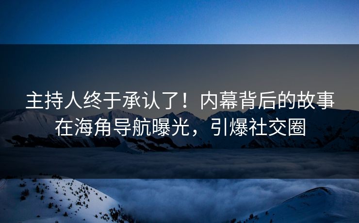 主持人终于承认了！内幕背后的故事在海角导航曝光，引爆社交圈