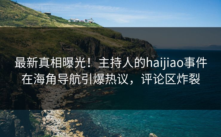 最新真相曝光！主持人的haijiao事件在海角导航引爆热议，评论区炸裂