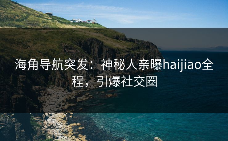 海角导航突发：神秘人亲曝haijiao全程，引爆社交圈