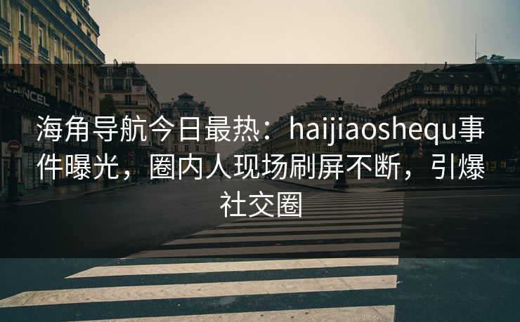 海角导航今日最热：haijiaoshequ事件曝光，圈内人现场刷屏不断，引爆社交圈