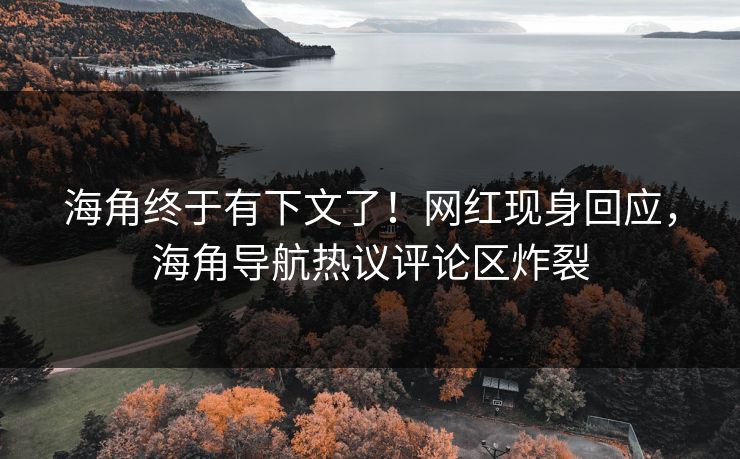海角终于有下文了！网红现身回应，海角导航热议评论区炸裂