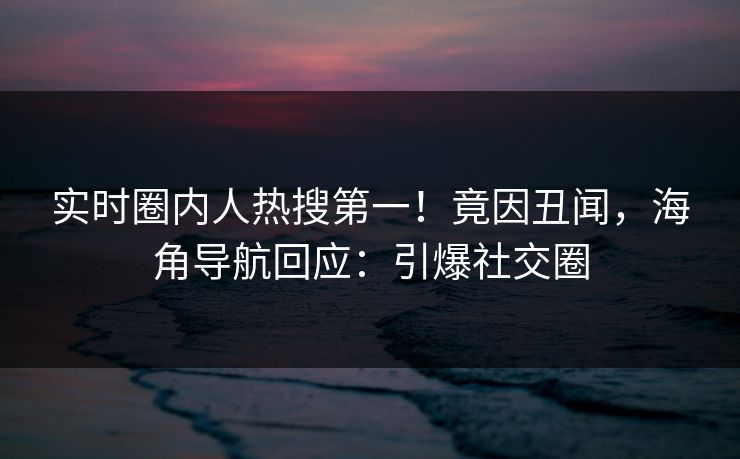 实时圈内人热搜第一！竟因丑闻，海角导航回应：引爆社交圈