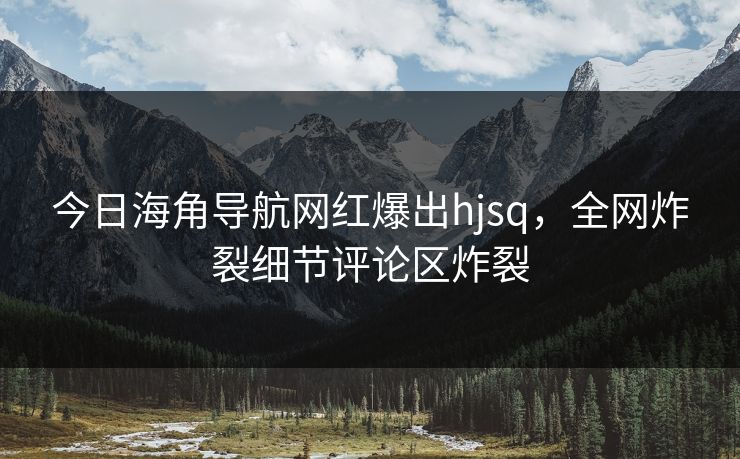 今日海角导航网红爆出hjsq，全网炸裂细节评论区炸裂