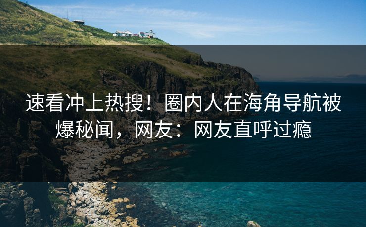速看冲上热搜！圈内人在海角导航被爆秘闻，网友：网友直呼过瘾