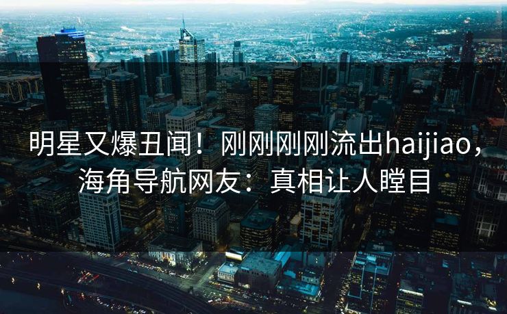 明星又爆丑闻！刚刚刚刚流出haijiao，海角导航网友：真相让人瞠目