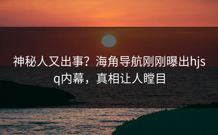 神秘人又出事？海角导航刚刚曝出hjsq内幕，真相让人瞠目