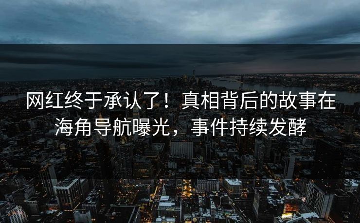 网红终于承认了！真相背后的故事在海角导航曝光，事件持续发酵