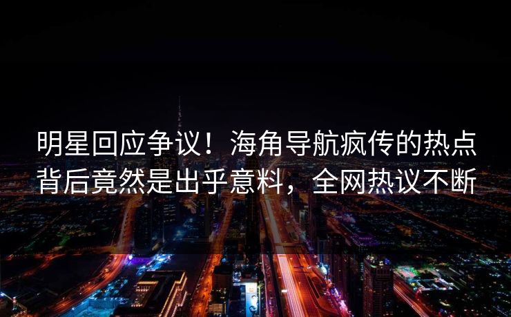 明星回应争议！海角导航疯传的热点背后竟然是出乎意料，全网热议不断