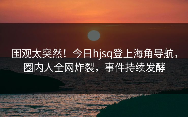 围观太突然！今日hjsq登上海角导航，圈内人全网炸裂，事件持续发酵