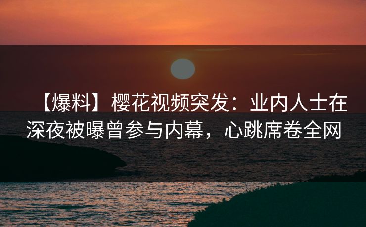 【爆料】樱花视频突发：业内人士在深夜被曝曾参与内幕，心跳席卷全网