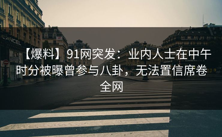 【爆料】91网突发：业内人士在中午时分被曝曾参与八卦，无法置信席卷全网