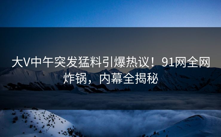 大V中午突发猛料引爆热议！91网全网炸锅，内幕全揭秘