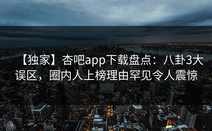 【独家】杏吧app下载盘点：八卦3大误区，圈内人上榜理由罕见令人震惊