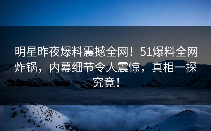 明星昨夜爆料震撼全网！51爆料全网炸锅，内幕细节令人震惊，真相一探究竟！