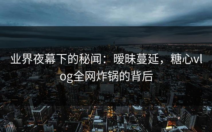 业界夜幕下的秘闻：暧昧蔓延，糖心vlog全网炸锅的背后