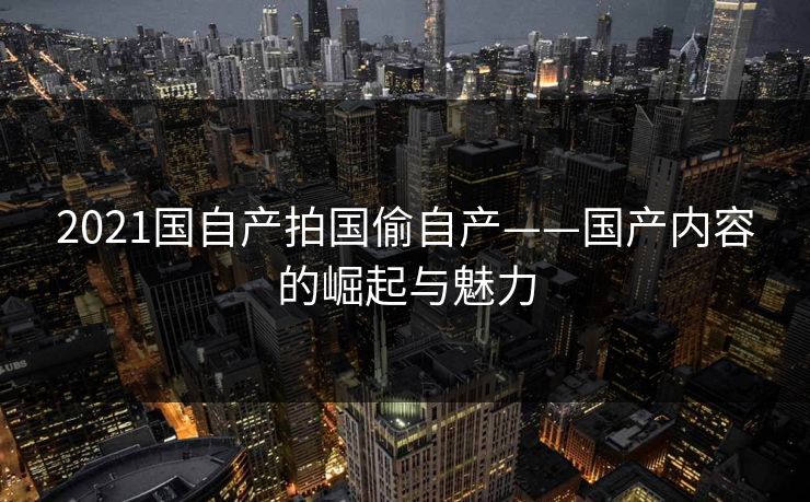 2021国自产拍国偷自产——国产内容的崛起与魅力